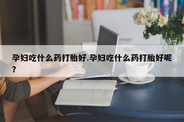 推荐个卖堕胎药的微信孕妇吃什么药打胎好.孕妇吃什么药打胎好呢？