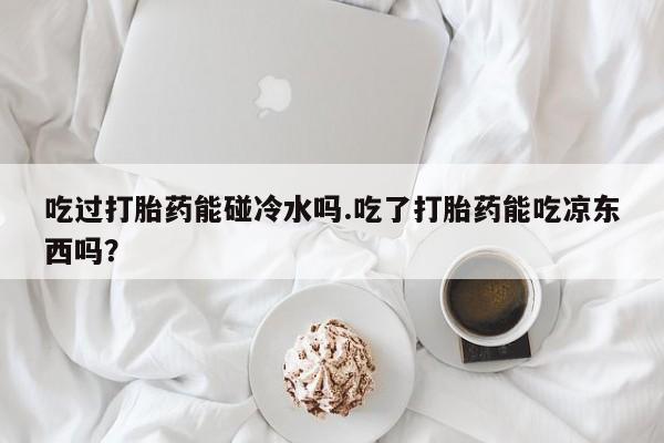 推荐个卖堕胎药的微信吃过打胎药能碰冷水吗.吃了打胎药能吃凉东西吗？