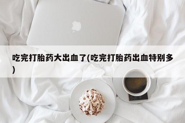 推荐个卖堕胎药的微信吃完打胎药大出血了(吃完打胎药出血特别多)
