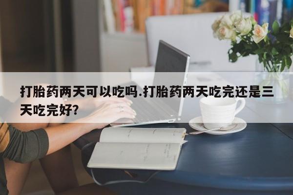 推荐个卖堕胎药的微信打胎药两天可以吃吗.打胎药两天吃完还是三天吃完好？