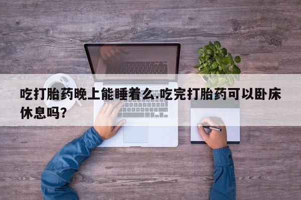 推荐个卖堕胎药的微信吃打胎药晚上能睡着么.吃完打胎药可以卧床休息吗？