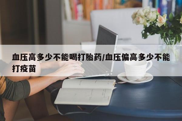 推荐个卖堕胎药的微信血压高多少不能喝打胎药/血压偏高多少不能打疫苗