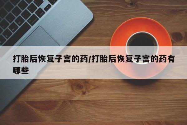 推荐个卖堕胎药的微信打胎后恢复子宫的药/打胎后恢复子宫的药有哪些