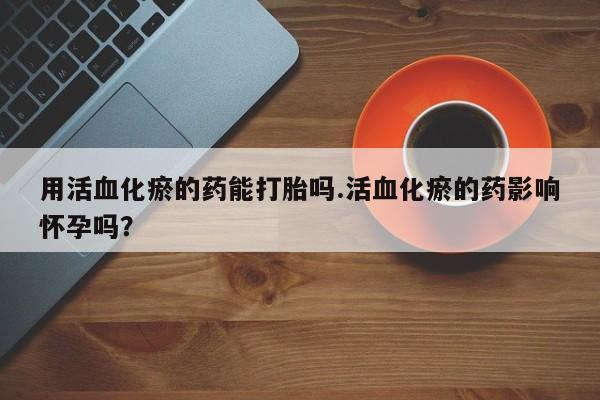 推荐个卖堕胎药的微信用活血化瘀的药能打胎吗.活血化瘀的药影响怀孕吗？