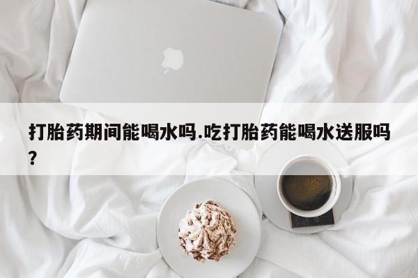 推荐个卖堕胎药的微信打胎药期间能喝水吗.吃打胎药能喝水送服吗？