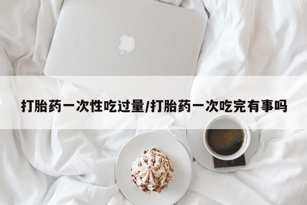 推荐个卖堕胎药的微信打胎药一次性吃过量/打胎药一次吃完有事吗