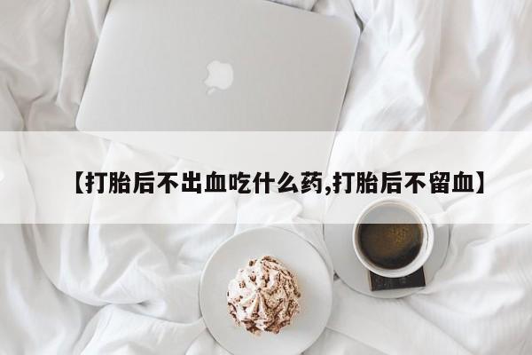 推荐个卖堕胎药的微信【打胎后不出血吃什么药,打胎后不留血】