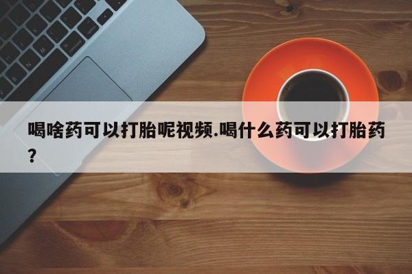 推荐个卖堕胎药的微信喝啥药可以打胎呢视频.喝什么药可以打胎药？