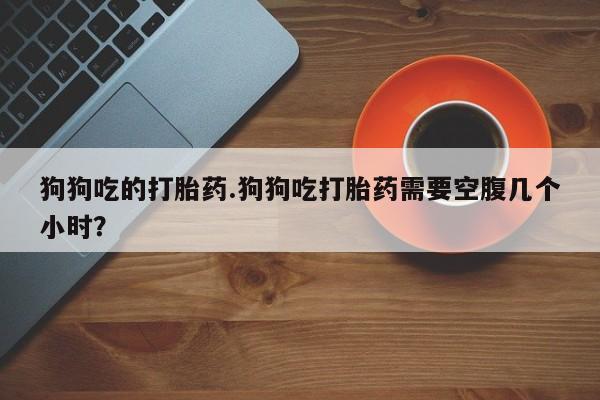推荐个卖堕胎药的微信狗狗吃的打胎药.狗狗吃打胎药需要空腹几个小时？
