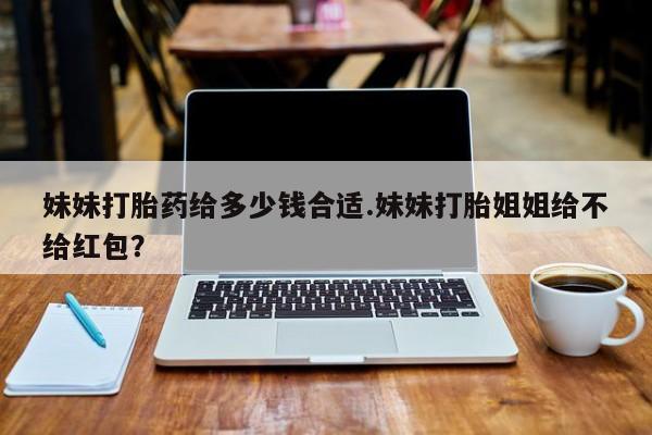 推荐个卖堕胎药的微信妹妹打胎药给多少钱合适.妹妹打胎姐姐给不给红包？