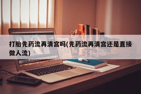 推荐个卖堕胎药的微信打胎先药流再清宫吗(先药流再清宫还是直接做人流)