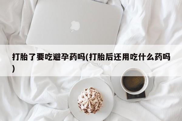 推荐个卖堕胎药的微信打胎了要吃避孕药吗(打胎后还用吃什么药吗)