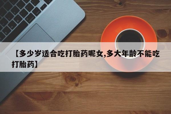推荐个卖堕胎药的微信【多少岁适合吃打胎药呢女,多大年龄不能吃打胎药】