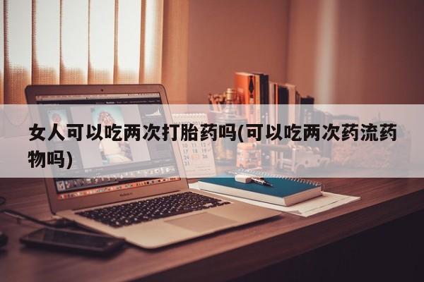 推荐个卖堕胎药的微信女人可以吃两次打胎药吗(可以吃两次药流药物吗)