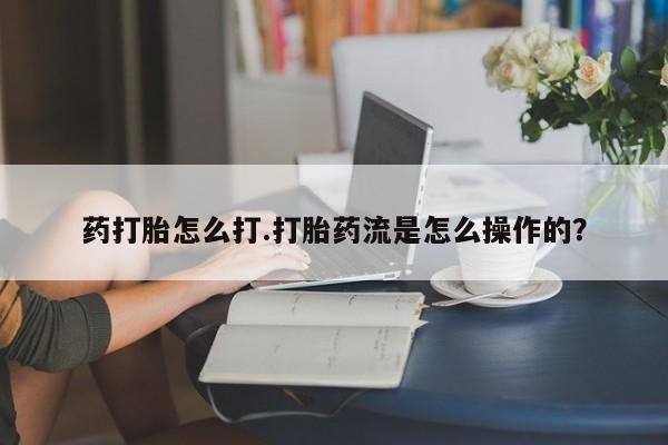 推荐个卖堕胎药的微信药打胎怎么打.打胎药流是怎么操作的？