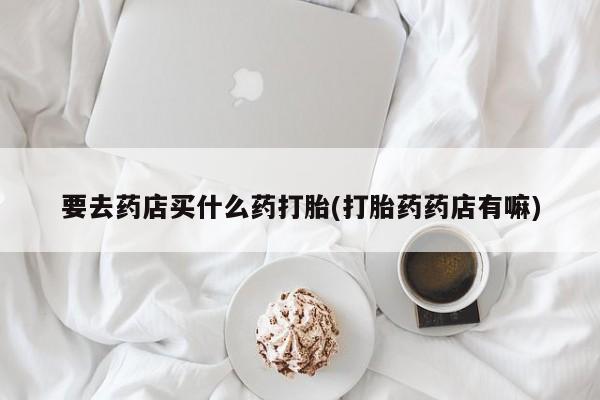 推荐个卖堕胎药的微信要去药店买什么药打胎(打胎药药店有嘛)