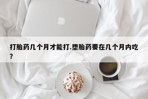 推荐个卖堕胎药的微信打胎药几个月才能打.堕胎药要在几个月内吃？