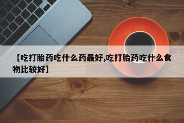 推荐个卖堕胎药的微信【吃打胎药吃什么药最好,吃打胎药吃什么食物比较好】