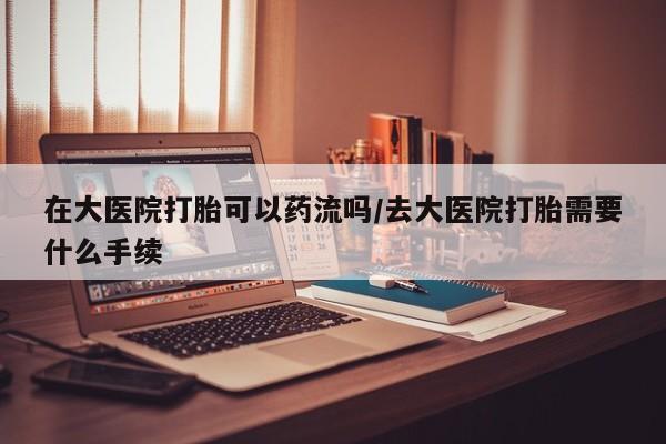 推荐个卖堕胎药的微信在大医院打胎可以药流吗/去大医院打胎需要什么手续