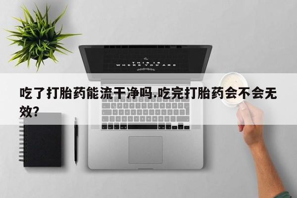推荐个卖堕胎药的微信吃了打胎药能流干净吗.吃完打胎药会不会无效？