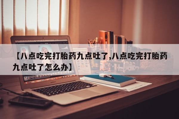 推荐个卖堕胎药的微信【八点吃完打胎药九点吐了,八点吃完打胎药九点吐了怎么办】