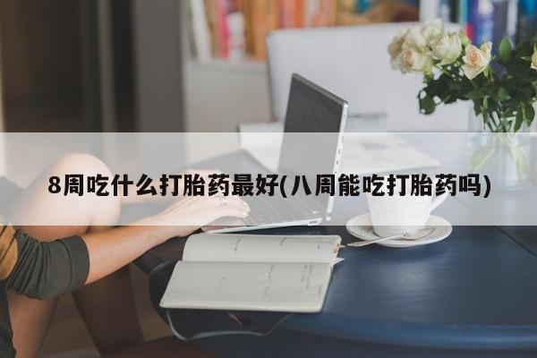推荐个卖堕胎药的微信8周吃什么打胎药最好(八周能吃打胎药吗)