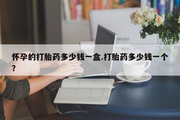 推荐个卖堕胎药的微信怀孕的打胎药多少钱一盒.打胎药多少钱一个？