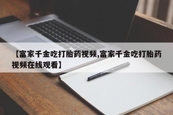 推荐个卖堕胎药的微信【富家千金吃打胎药视频,富家千金吃打胎药视频在线观看】