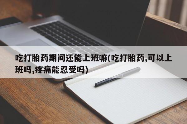 推荐个卖堕胎药的微信吃打胎药期间还能上班嘛(吃打胎药,可以上班吗,疼痛能忍受吗)