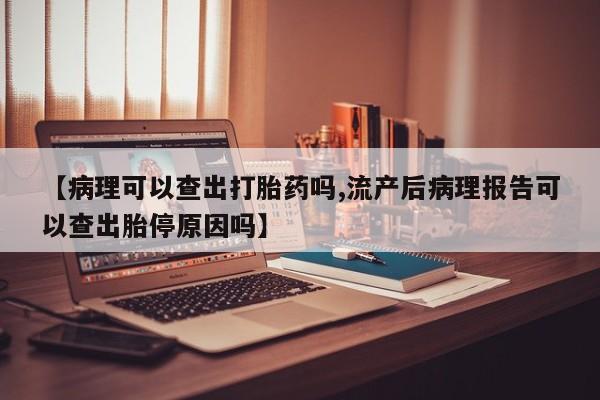 推荐个卖堕胎药的微信【病理可以查出打胎药吗,流产后病理报告可以查出胎停原因吗】