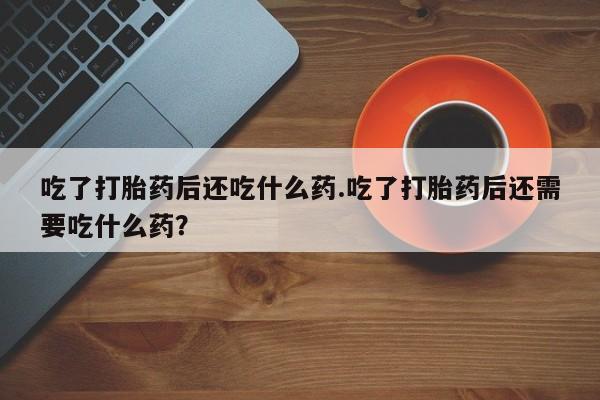 推荐个卖堕胎药的微信吃了打胎药后还吃什么药.吃了打胎药后还需要吃什么药？
