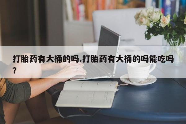 推荐个卖堕胎药的微信打胎药有大桶的吗.打胎药有大桶的吗能吃吗？