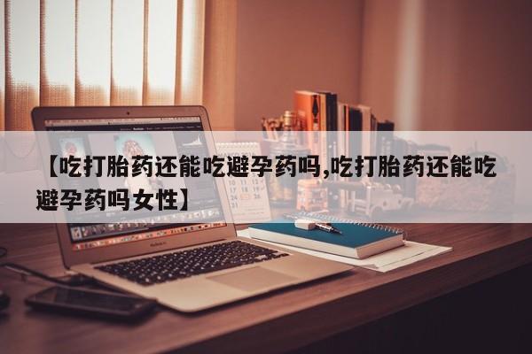 推荐个卖堕胎药的微信【吃打胎药还能吃避孕药吗,吃打胎药还能吃避孕药吗女性】