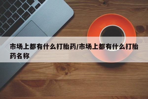 推荐个卖堕胎药的微信市场上都有什么打胎药/市场上都有什么打胎药名称
