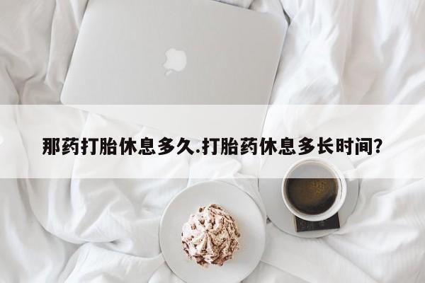 推荐个卖堕胎药的微信那药打胎休息多久.打胎药休息多长时间？