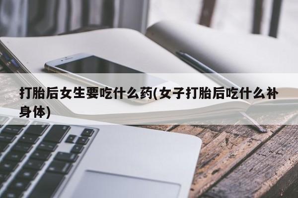 推荐个卖堕胎药的微信打胎后女生要吃什么药(女子打胎后吃什么补身体)