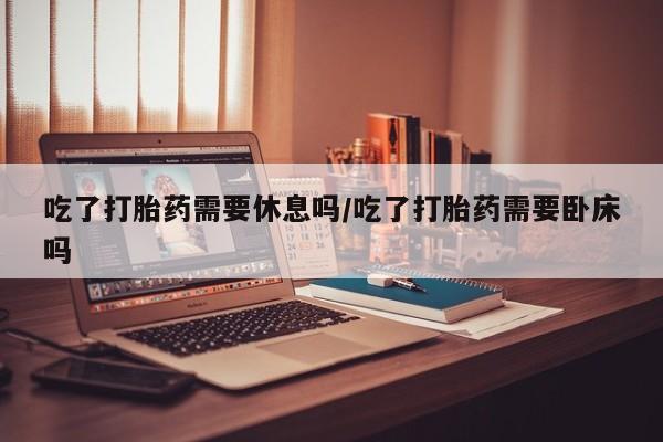 推荐个卖堕胎药的微信吃了打胎药需要休息吗/吃了打胎药需要卧床吗