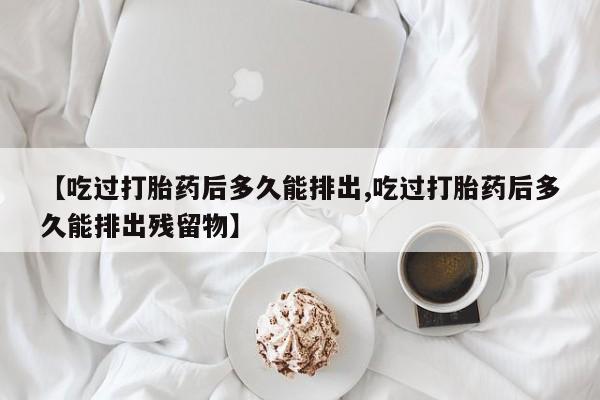 推荐个卖堕胎药的微信【吃过打胎药后多久能排出,吃过打胎药后多久能排出残留物】