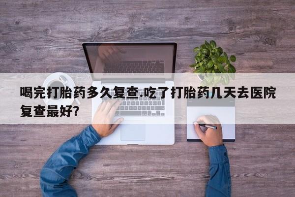 推荐个卖堕胎药的微信喝完打胎药多久复查.吃了打胎药几天去医院复查最好？