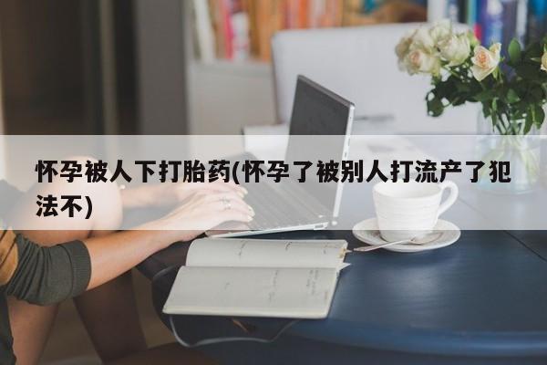 推荐个卖堕胎药的微信怀孕被人下打胎药(怀孕了被别人打流产了犯法不)