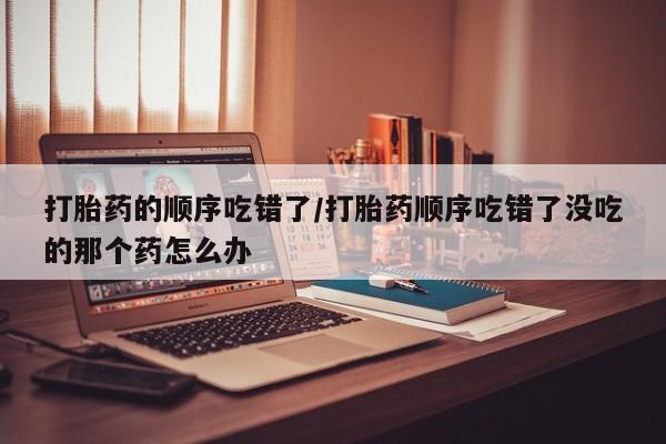 推荐个卖堕胎药的微信打胎药的顺序吃错了/打胎药顺序吃错了没吃的那个药怎么办