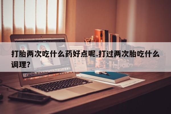 推荐个卖堕胎药的微信打胎两次吃什么药好点呢.打过两次胎吃什么调理？