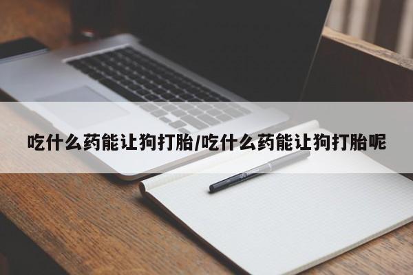 推荐个卖堕胎药的微信吃什么药能让狗打胎/吃什么药能让狗打胎呢