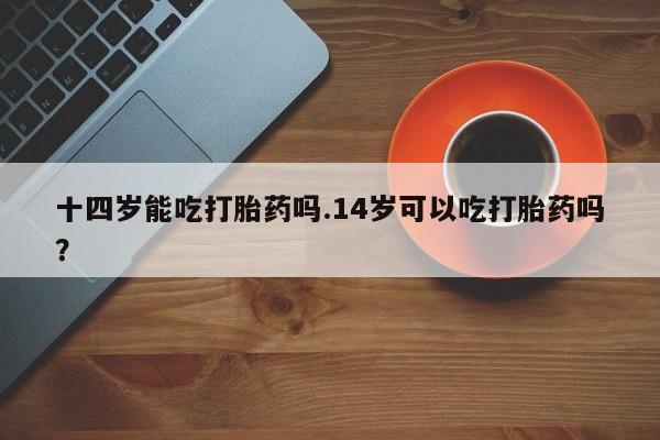 推荐个卖堕胎药的微信十四岁能吃打胎药吗.14岁可以吃打胎药吗？