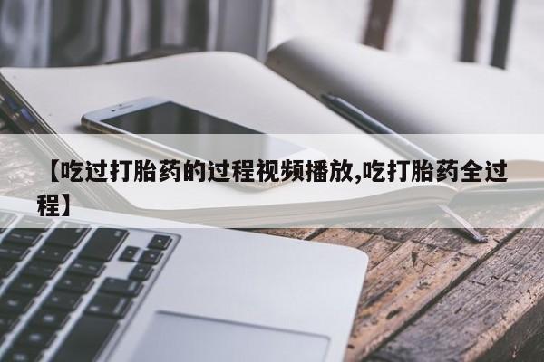 推荐个卖堕胎药的微信【吃过打胎药的过程视频播放,吃打胎药全过程】
