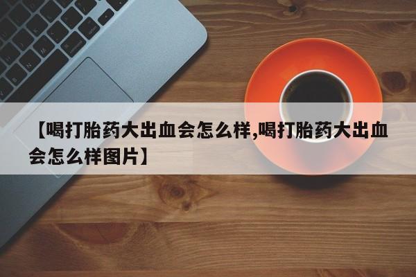 推荐个卖堕胎药的微信【喝打胎药大出血会怎么样,喝打胎药大出血会怎么样图片】