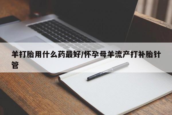推荐个卖堕胎药的微信羊打胎用什么药最好/怀孕母羊流产打补胎针管