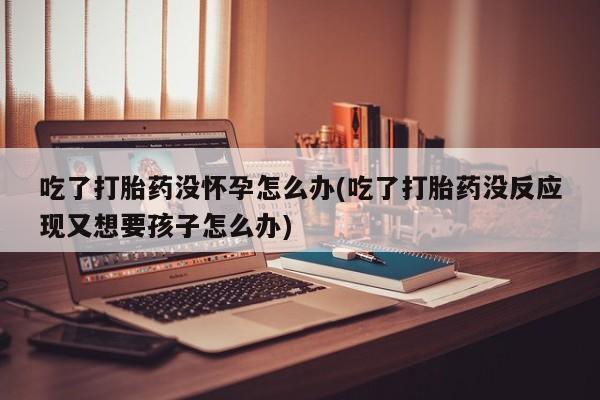 推荐个卖堕胎药的微信吃了打胎药没怀孕怎么办(吃了打胎药没反应现又想要孩子怎么办)
