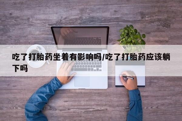 推荐个卖堕胎药的微信吃了打胎药坐着有影响吗/吃了打胎药应该躺下吗