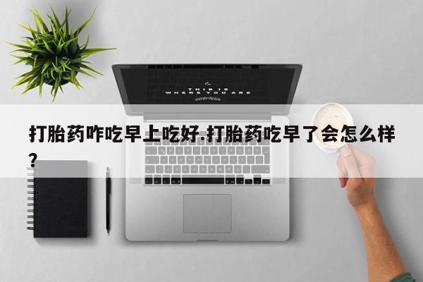 推荐个卖堕胎药的微信打胎药咋吃早上吃好.打胎药吃早了会怎么样？